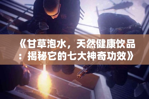 《甘草泡水，天然健康饮品：揭秘它的七大神奇功效》