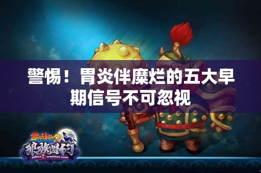 警惕！胃炎伴糜烂的五大早期信号不可忽视