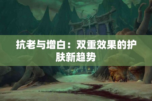 抗老与增白：双重效果的护肤新趋势