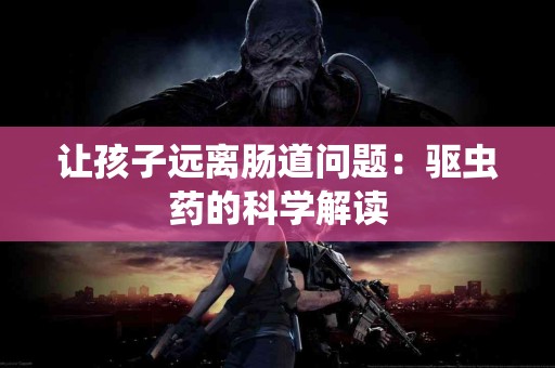 让孩子远离肠道问题：驱虫药的科学解读