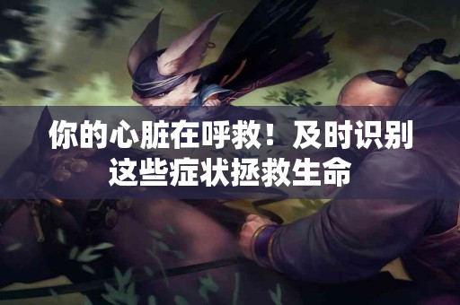 你的心脏在呼救！及时识别这些症状拯救生命