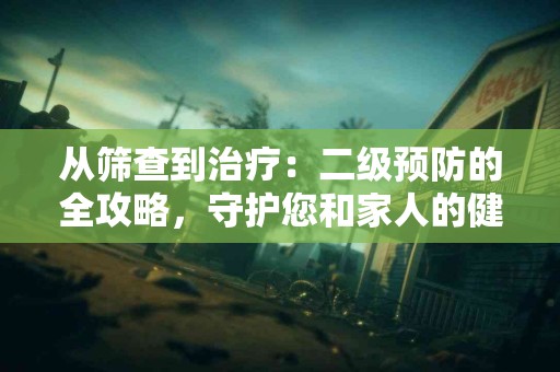 从筛查到治疗：二级预防的全攻略，守护您和家人的健康