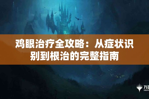 鸡眼治疗全攻略：从症状识别到根治的完整指南