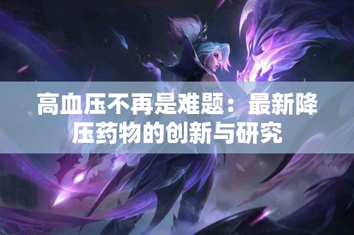 高血压不再是难题：最新降压药物的创新与研究