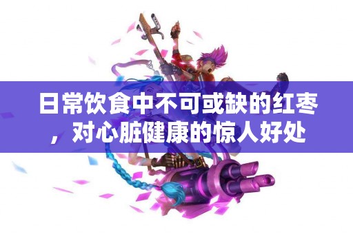 日常饮食中不可或缺的红枣，对心脏健康的惊人好处