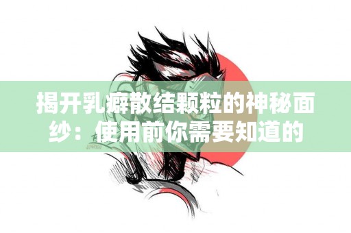 揭开乳癖散结颗粒的神秘面纱：使用前你需要知道的