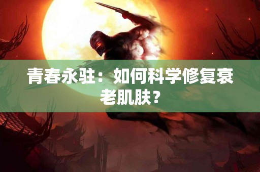 青春永驻：如何科学修复衰老肌肤？