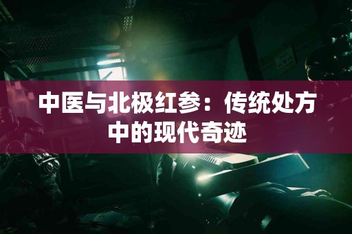 中医与北极红参：传统处方中的现代奇迹