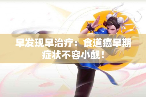 早发现早治疗：食道癌早期症状不容小觑！