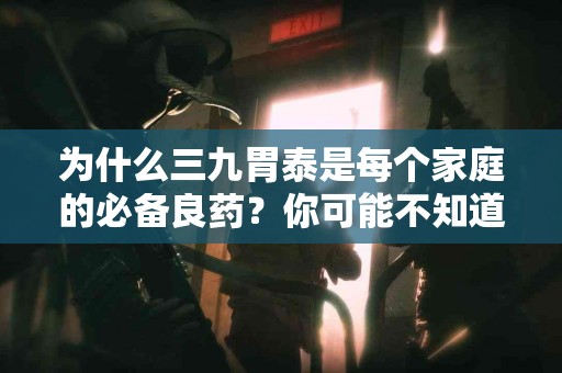 为什么三九胃泰是每个家庭的必备良药？你可能不知道的秘密！