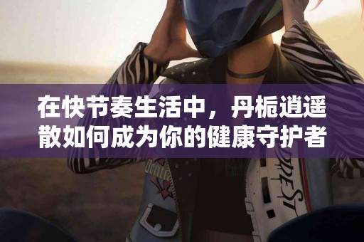 在快节奏生活中，丹栀逍遥散如何成为你的健康守护者