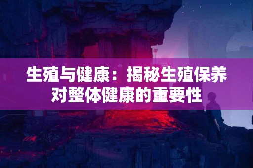 生殖与健康：揭秘生殖保养对整体健康的重要性
