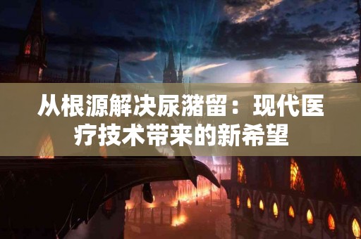 从根源解决尿潴留：现代医疗技术带来的新希望