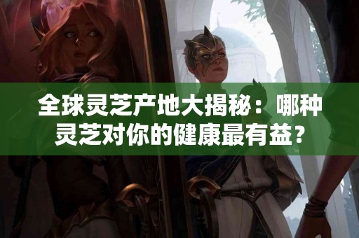 全球灵芝产地大揭秘：哪种灵芝对你的健康最有益？
