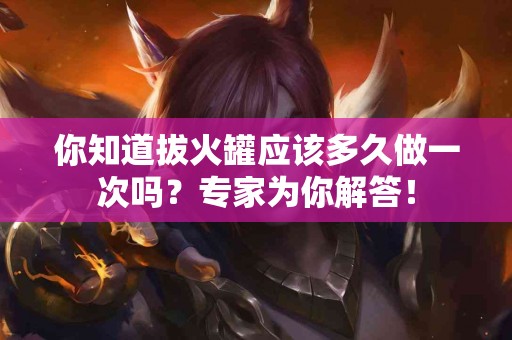 你知道拔火罐应该多久做一次吗？专家为你解答！