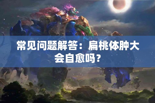 常见问题解答：扁桃体肿大会自愈吗？