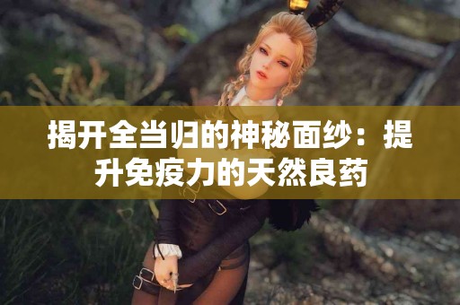 揭开全当归的神秘面纱：提升免疫力的天然良药