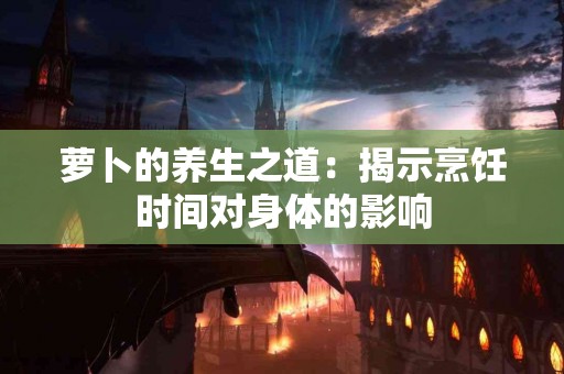 萝卜的养生之道：揭示烹饪时间对身体的影响