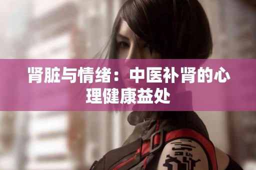 肾脏与情绪：中医补肾的心理健康益处