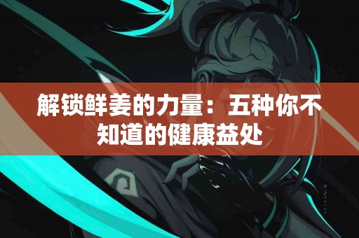 解锁鲜姜的力量：五种你不知道的健康益处