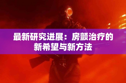最新研究进展：房颤治疗的新希望与新方法