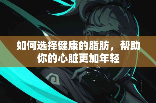 如何选择健康的脂肪，帮助你的心脏更加年轻