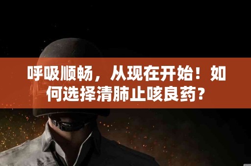 呼吸顺畅，从现在开始！如何选择清肺止咳良药？