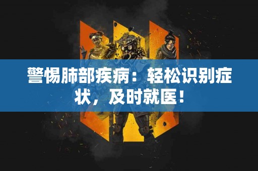 警惕肺部疾病：轻松识别症状，及时就医！