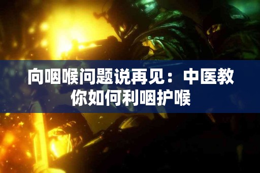 向咽喉问题说再见：中医教你如何利咽护喉
