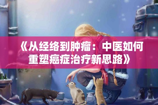 《从经络到肿瘤：中医如何重塑癌症治疗新思路》