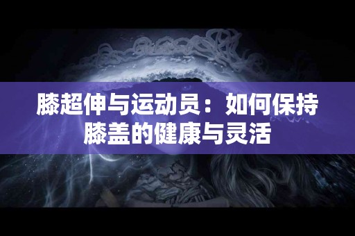 膝超伸与运动员：如何保持膝盖的健康与灵活