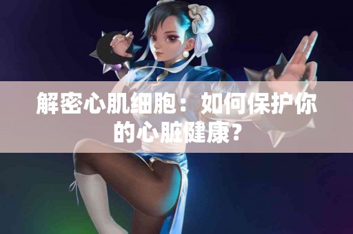解密心肌细胞：如何保护你的心脏健康？