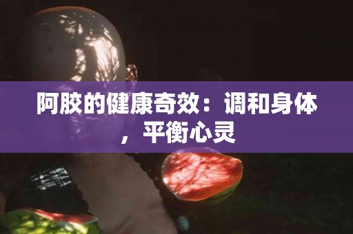 阿胶的健康奇效：调和身体，平衡心灵