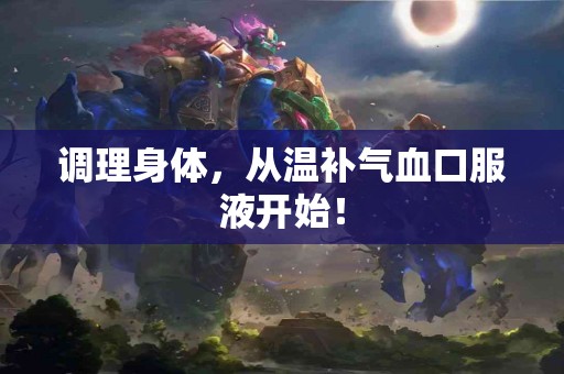 调理身体，从温补气血口服液开始！