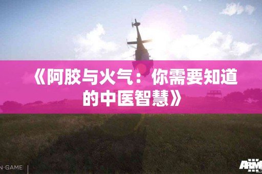 《阿胶与火气：你需要知道的中医智慧》