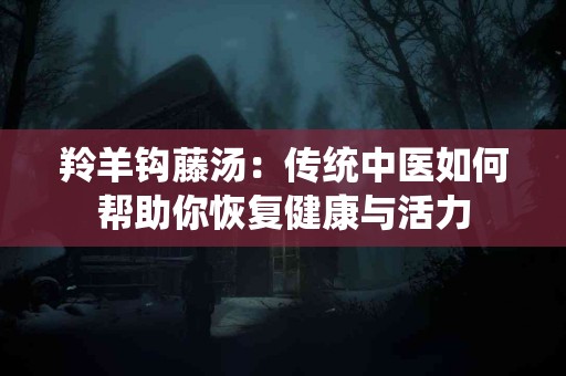 羚羊钩藤汤：传统中医如何帮助你恢复健康与活力