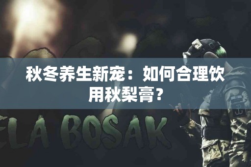 秋冬养生新宠：如何合理饮用秋梨膏？