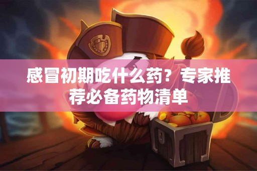 感冒初期吃什么药？专家推荐必备药物清单