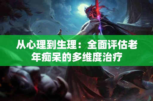 从心理到生理：全面评估老年痴呆的多维度治疗