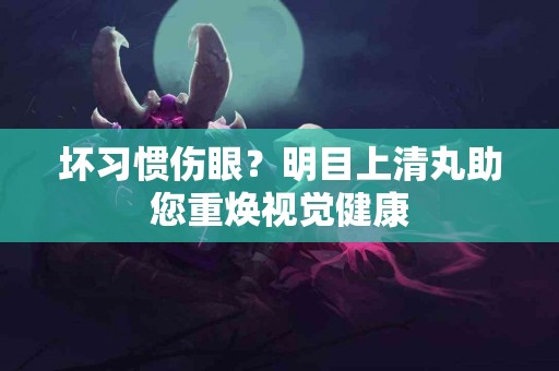坏习惯伤眼？明目上清丸助您重焕视觉健康