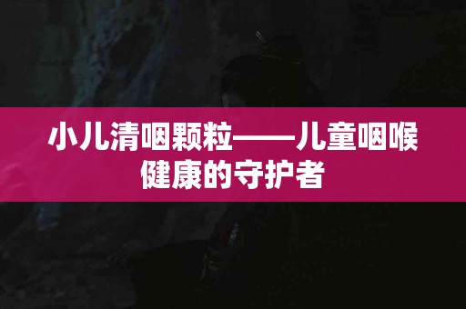 小儿清咽颗粒——儿童咽喉健康的守护者