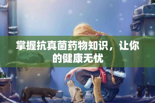 掌握抗真菌药物知识，让你的健康无忧