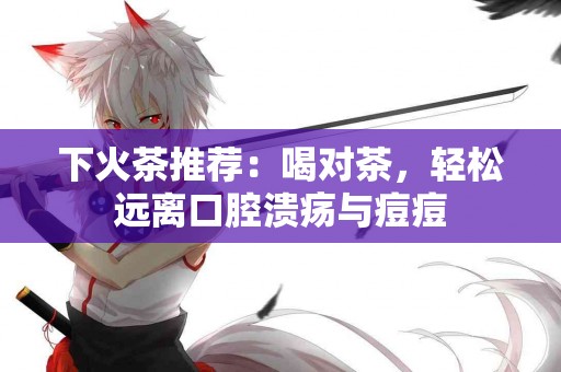 下火茶推荐：喝对茶，轻松远离口腔溃疡与痘痘