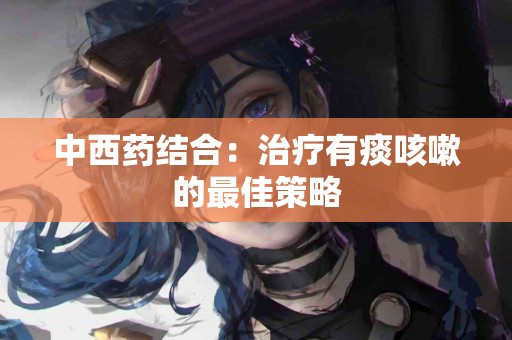 中西药结合：治疗有痰咳嗽的最佳策略