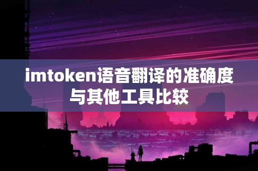 imtoken语音翻译的准确度与其他工具比较