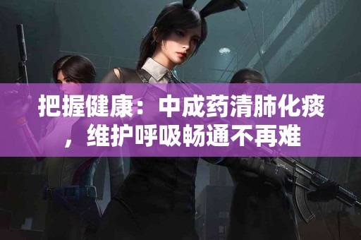 把握健康：中成药清肺化痰，维护呼吸畅通不再难