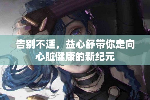 告别不适，益心舒带你走向心脏健康的新纪元