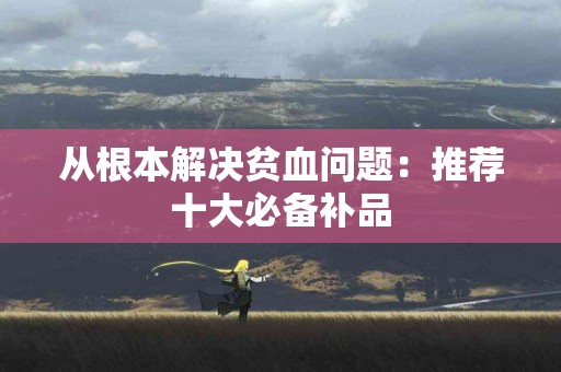 从根本解决贫血问题：推荐十大必备补品