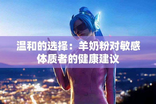 温和的选择：羊奶粉对敏感体质者的健康建议