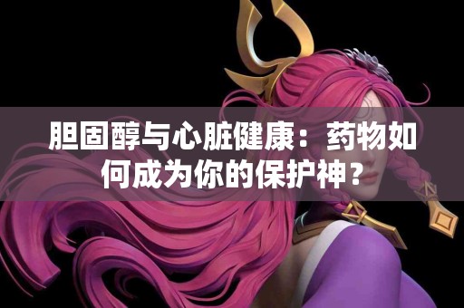 胆固醇与心脏健康：药物如何成为你的保护神？